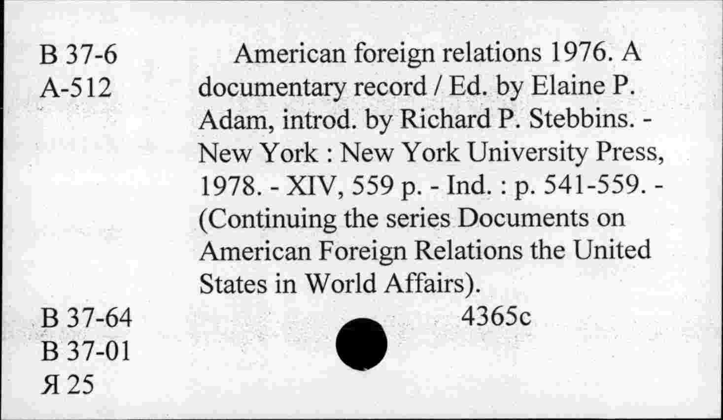 ﻿B37-6
A-512
American foreign relations 1976. A documentary record / Ed. by Elaine P.
Adam, introd, by Richard P. Stebbins. -New York : New York University Press, 1978. - XIV, 559 p. - Ind. : p. 541-559. -(Continuing the series Documents on American Foreign Relations the United States in World Affairs).
B 37-64
B 37-01 5125
4365c